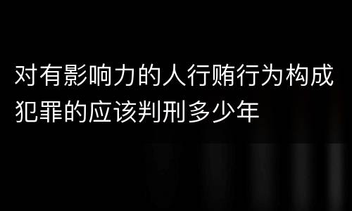 对有影响力的人行贿行为构成犯罪的应该判刑多少年