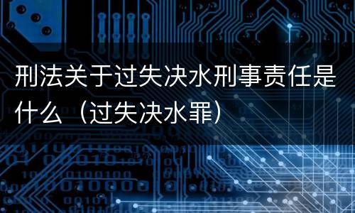 刑法关于过失决水刑事责任是什么（过失决水罪）