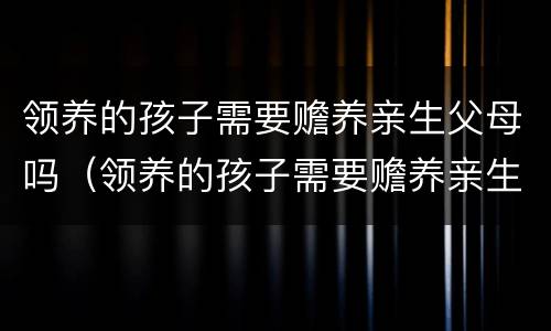 领养的孩子需要赡养亲生父母吗（领养的孩子需要赡养亲生父母吗）