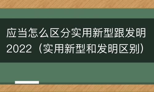 应当怎么区分实用新型跟发明2022（实用新型和发明区别）