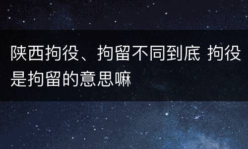 陕西拘役、拘留不同到底 拘役是拘留的意思嘛