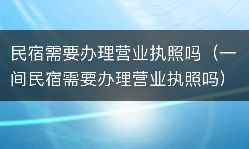 民宿需要办理营业执照吗（一间民宿需要办理营业执照吗）