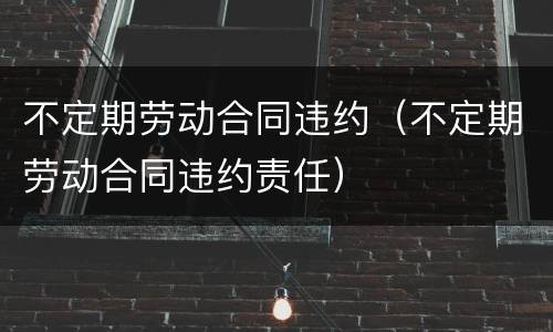 不定期劳动合同违约（不定期劳动合同违约责任）
