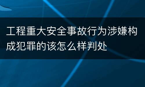 工程重大安全事故行为涉嫌构成犯罪的该怎么样判处