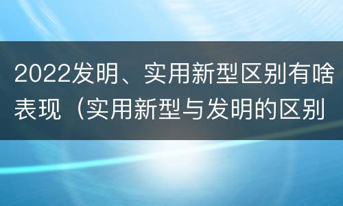 2022发明、实用新型区别有啥表现（实用新型与发明的区别有哪些）