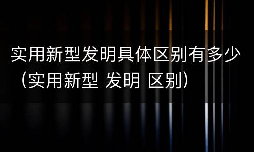 实用新型发明具体区别有多少（实用新型 发明 区别）