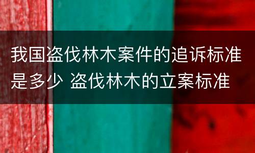 我国盗伐林木案件的追诉标准是多少 盗伐林木的立案标准
