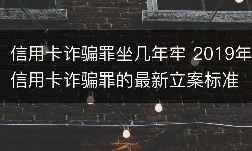 信用卡诈骗罪坐几年牢 2019年信用卡诈骗罪的最新立案标准