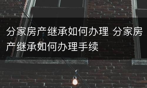 分家房产继承如何办理 分家房产继承如何办理手续