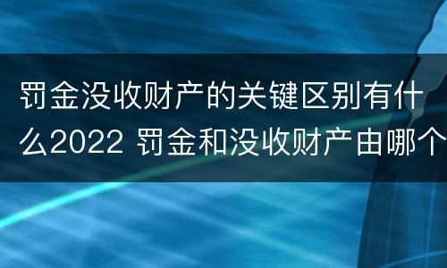 罚金没收财产的关键区别有什么2022 罚金和没收财产由哪个机关执行