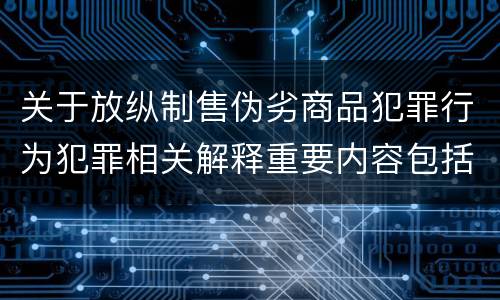 关于放纵制售伪劣商品犯罪行为犯罪相关解释重要内容包括什么