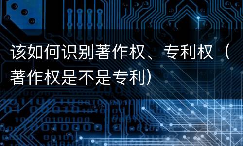 该如何识别著作权、专利权（著作权是不是专利）
