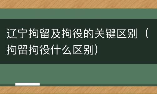 辽宁拘留及拘役的关键区别（拘留拘役什么区别）