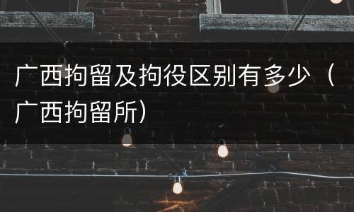 广西拘留及拘役区别有多少（广西拘留所）