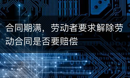 合同期满，劳动者要求解除劳动合同是否要赔偿