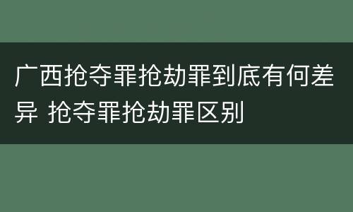 广西抢夺罪抢劫罪到底有何差异 抢夺罪抢劫罪区别