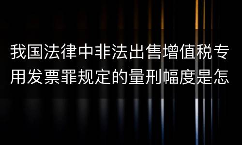 我国法律中非法出售增值税专用发票罪规定的量刑幅度是怎样的