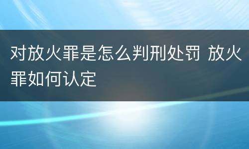 对放火罪是怎么判刑处罚 放火罪如何认定