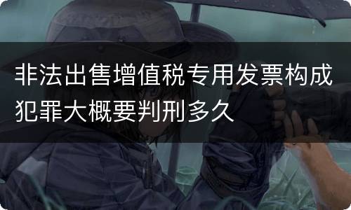 非法出售增值税专用发票构成犯罪大概要判刑多久