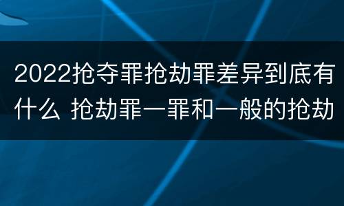 2022抢夺罪抢劫罪差异到底有什么 抢劫罪一罪和一般的抢劫罪