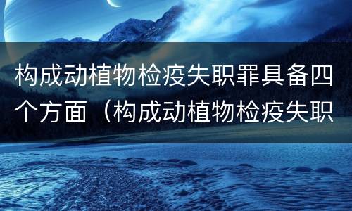 构成动植物检疫失职罪具备四个方面（构成动植物检疫失职罪具备四个方面的条件）