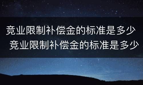竞业限制补偿金的标准是多少 竞业限制补偿金的标准是多少