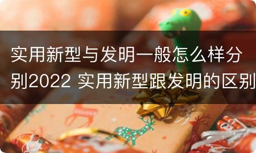 实用新型与发明一般怎么样分别2022 实用新型跟发明的区别