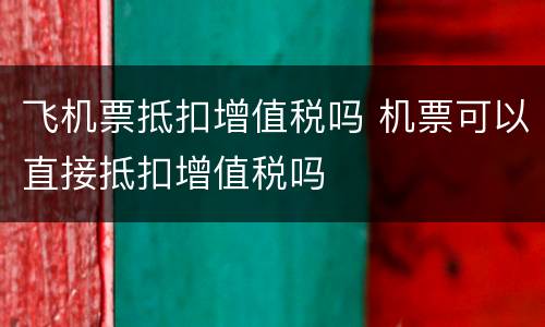 飞机票抵扣增值税吗 机票可以直接抵扣增值税吗