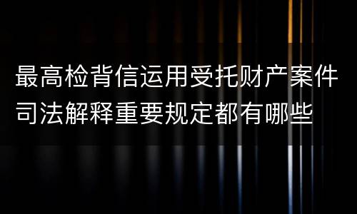 最高检背信运用受托财产案件司法解释重要规定都有哪些