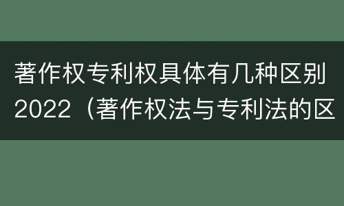 著作权专利权具体有几种区别2022（著作权法与专利法的区别）