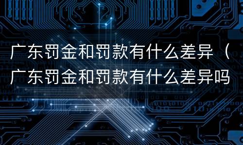 广东罚金和罚款有什么差异（广东罚金和罚款有什么差异吗）