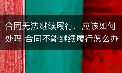 合同无法继续履行，应该如何处理 合同不能继续履行怎么办