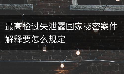 最高检过失泄露国家秘密案件解释要怎么规定