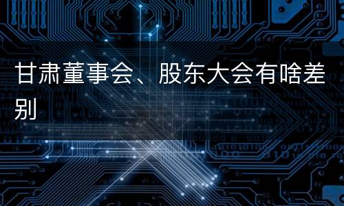 甘肃董事会、股东大会有啥差别