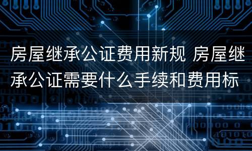 房屋继承公证费用新规 房屋继承公证需要什么手续和费用标准