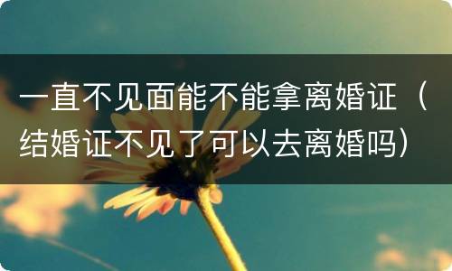 一直不见面能不能拿离婚证（结婚证不见了可以去离婚吗）