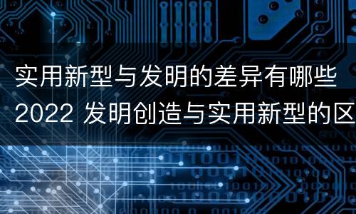 实用新型与发明的差异有哪些2022 发明创造与实用新型的区别