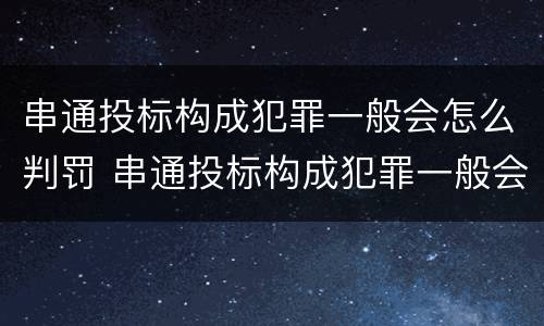 串通投标构成犯罪一般会怎么判罚 串通投标构成犯罪一般会怎么判罚呢