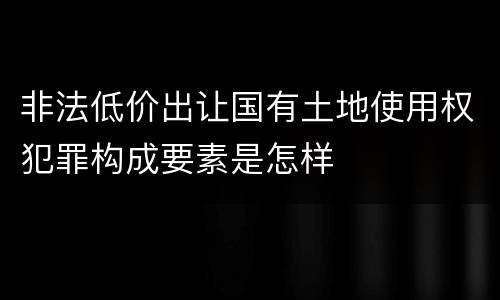 非法低价出让国有土地使用权犯罪构成要素是怎样