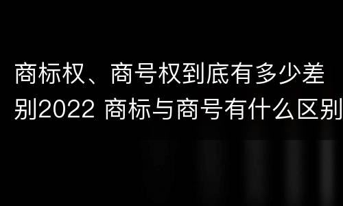 商标权、商号权到底有多少差别2022 商标与商号有什么区别
