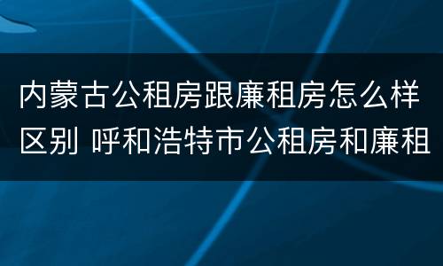 内蒙古公租房跟廉租房怎么样区别 呼和浩特市公租房和廉租房的区别