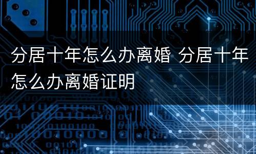 分居十年怎么办离婚 分居十年怎么办离婚证明