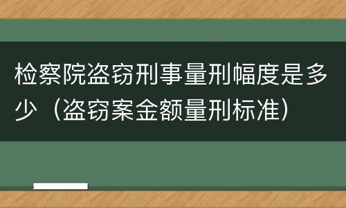 检察院盗窃刑事量刑幅度是多少（盗窃案金额量刑标准）