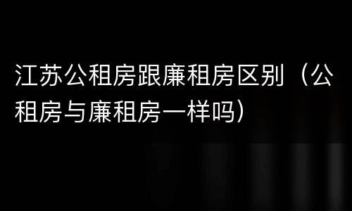 江苏公租房跟廉租房区别（公租房与廉租房一样吗）