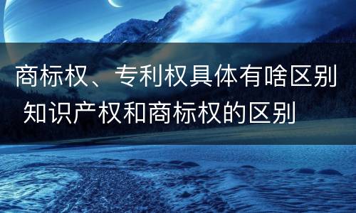 商标权、专利权具体有啥区别 知识产权和商标权的区别