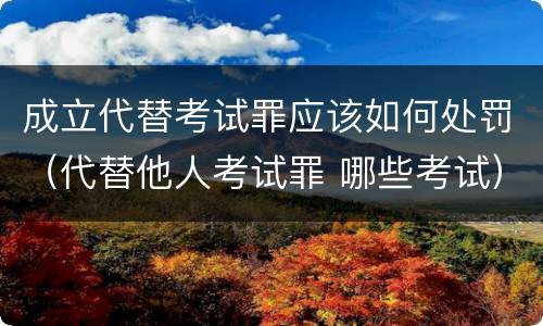 成立代替考试罪应该如何处罚（代替他人考试罪 哪些考试）