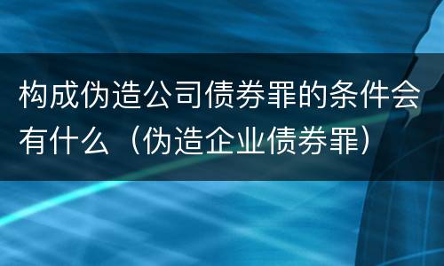 构成伪造公司债券罪的条件会有什么（伪造企业债券罪）