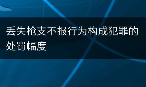 丢失枪支不报行为构成犯罪的处罚幅度