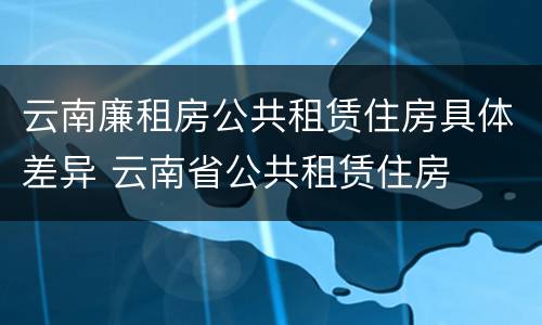 云南廉租房公共租赁住房具体差异 云南省公共租赁住房