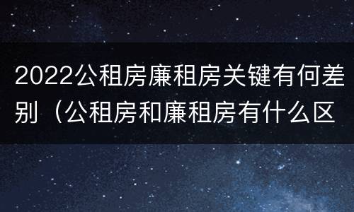 2022公租房廉租房关键有何差别（公租房和廉租房有什么区别?2019年的）